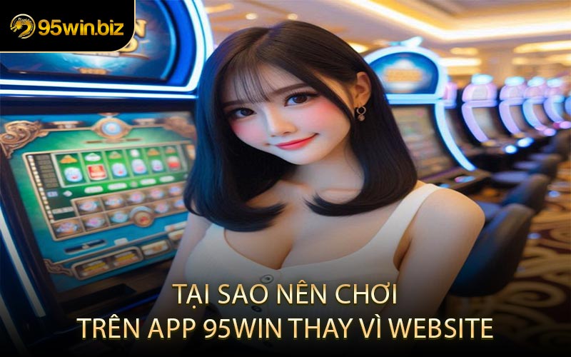 Tại Sao Nên Chơi Trên App 95win Thay Vì Website